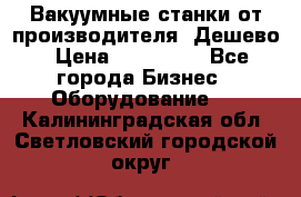 Вакуумные станки от производителя. Дешево › Цена ­ 150 000 - Все города Бизнес » Оборудование   . Калининградская обл.,Светловский городской округ 